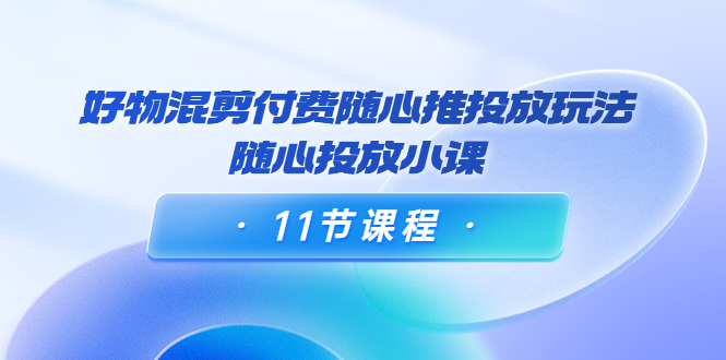 好物混剪付费随心推投放玩法,随心投放小课(11节课程)